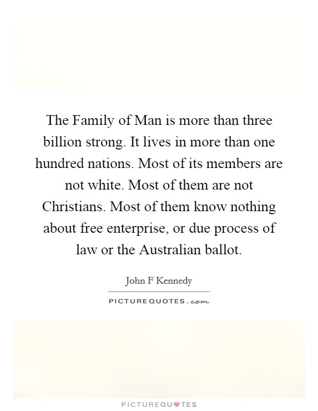 The Family of Man is more than three billion strong. It lives in more than one hundred nations. Most of its members are not white. Most of them are not Christians. Most of them know nothing about free enterprise, or due process of law or the Australian ballot Picture Quote #1