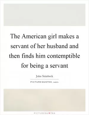 The American girl makes a servant of her husband and then finds him contemptible for being a servant Picture Quote #1