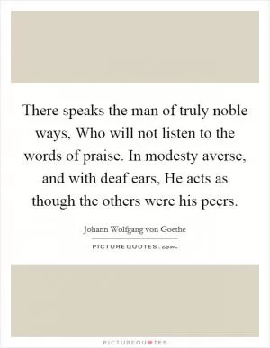 There speaks the man of truly noble ways, Who will not listen to the words of praise. In modesty averse, and with deaf ears, He acts as though the others were his peers Picture Quote #1