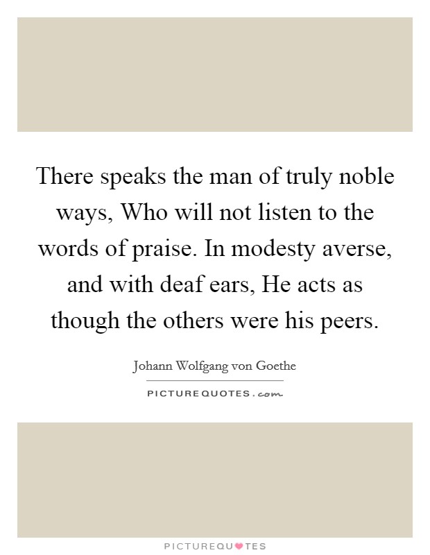 There speaks the man of truly noble ways, Who will not listen to the words of praise. In modesty averse, and with deaf ears, He acts as though the others were his peers Picture Quote #1