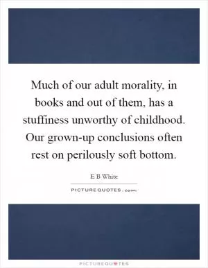 Much of our adult morality, in books and out of them, has a stuffiness unworthy of childhood. Our grown-up conclusions often rest on perilously soft bottom Picture Quote #1