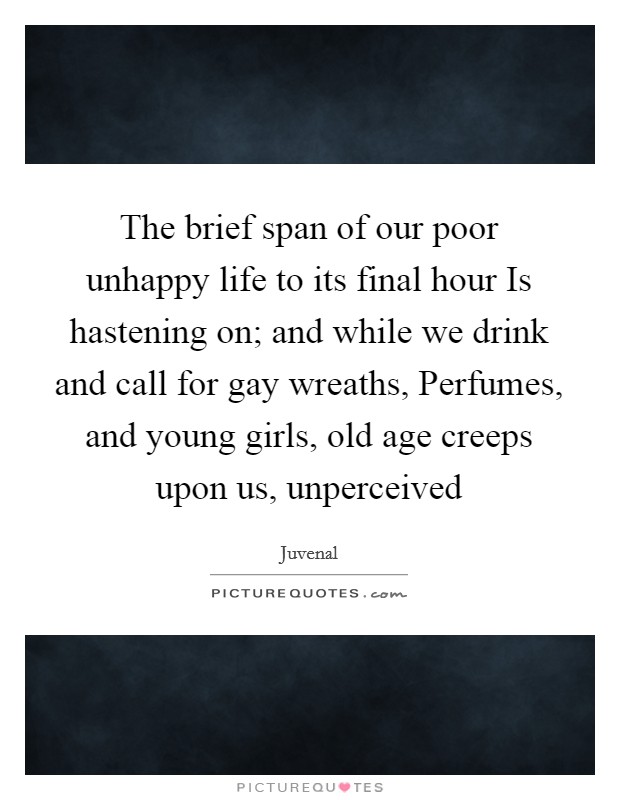 The brief span of our poor unhappy life to its final hour Is hastening on; and while we drink and call for gay wreaths, Perfumes, and young girls, old age creeps upon us, unperceived Picture Quote #1