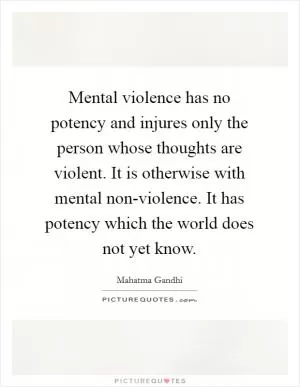 Mental violence has no potency and injures only the person whose thoughts are violent. It is otherwise with mental non-violence. It has potency which the world does not yet know Picture Quote #1