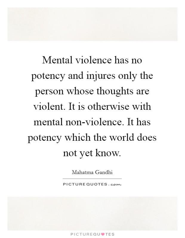 Mental violence has no potency and injures only the person whose thoughts are violent. It is otherwise with mental non-violence. It has potency which the world does not yet know Picture Quote #1