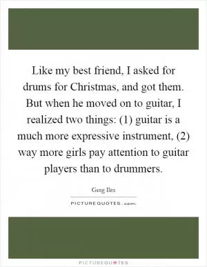 Like my best friend, I asked for drums for Christmas, and got them. But when he moved on to guitar, I realized two things: (1) guitar is a much more expressive instrument, (2) way more girls pay attention to guitar players than to drummers Picture Quote #1