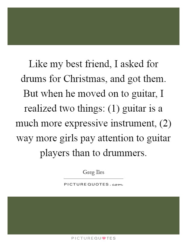 Like my best friend, I asked for drums for Christmas, and got them. But when he moved on to guitar, I realized two things: (1) guitar is a much more expressive instrument, (2) way more girls pay attention to guitar players than to drummers Picture Quote #1