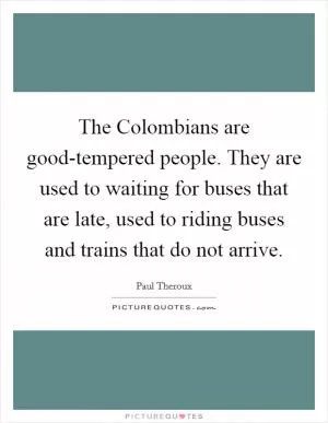 The Colombians are good-tempered people. They are used to waiting for buses that are late, used to riding buses and trains that do not arrive Picture Quote #1