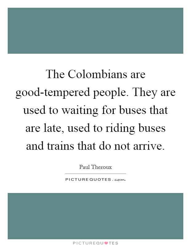 The Colombians are good-tempered people. They are used to waiting for buses that are late, used to riding buses and trains that do not arrive Picture Quote #1