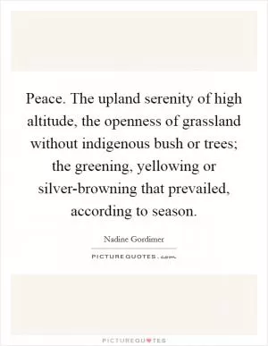 Peace. The upland serenity of high altitude, the openness of grassland without indigenous bush or trees; the greening, yellowing or silver-browning that prevailed, according to season Picture Quote #1