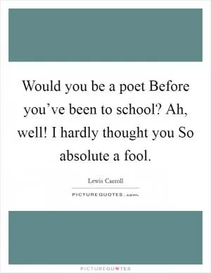 Would you be a poet Before you’ve been to school? Ah, well! I hardly thought you So absolute a fool Picture Quote #1