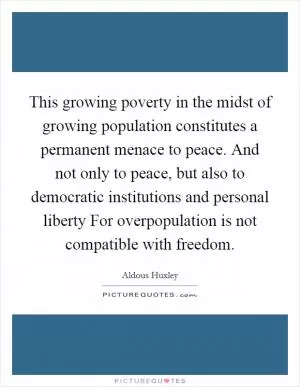 This growing poverty in the midst of growing population constitutes a permanent menace to peace. And not only to peace, but also to democratic institutions and personal liberty For overpopulation is not compatible with freedom Picture Quote #1
