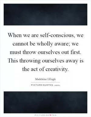 When we are self-conscious, we cannot be wholly aware; we must throw ourselves out first. This throwing ourselves away is the act of creativity Picture Quote #1