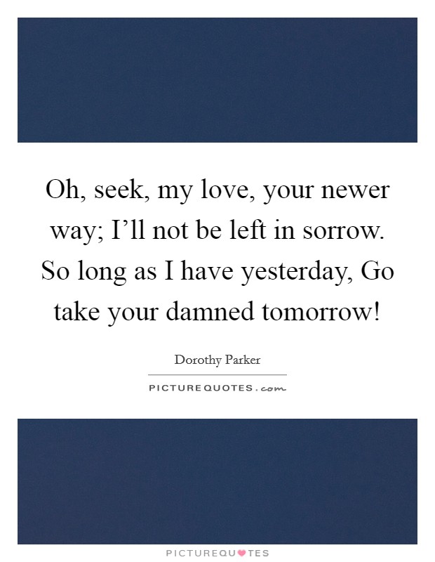 Oh, seek, my love, your newer way; I'll not be left in sorrow. So long as I have yesterday, Go take your damned tomorrow! Picture Quote #1