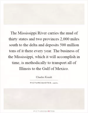 The Mississippi River carries the mud of thirty states and two provinces 2,000 miles south to the delta and deposits 500 million tons of it there every year. The business of the Mississippi, which it will accomplish in time, is methodically to transport all of Illinois to the Gulf of Mexico Picture Quote #1