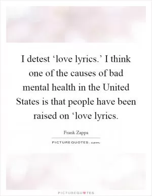 I detest ‘love lyrics.’ I think one of the causes of bad mental health in the United States is that people have been raised on ‘love lyrics Picture Quote #1