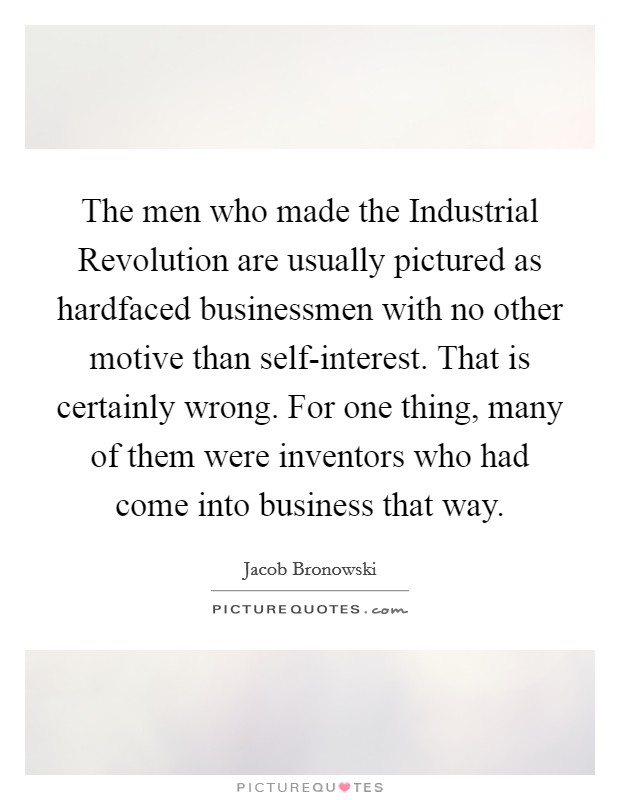 The men who made the Industrial Revolution are usually pictured as hardfaced businessmen with no other motive than self-interest. That is certainly wrong. For one thing, many of them were inventors who had come into business that way Picture Quote #1
