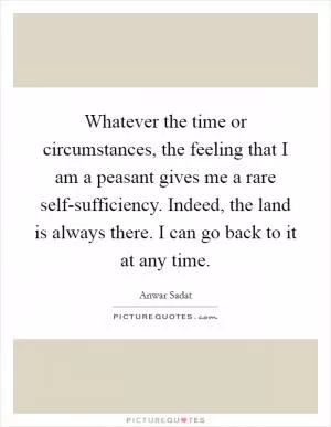 Whatever the time or circumstances, the feeling that I am a peasant gives me a rare self-sufficiency. Indeed, the land is always there. I can go back to it at any time Picture Quote #1