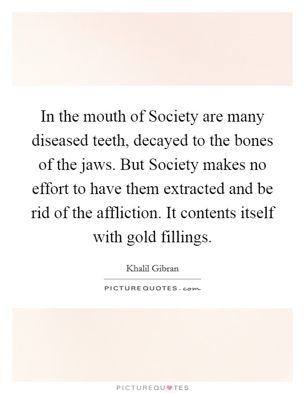 In the mouth of Society are many diseased teeth, decayed to the bones of the jaws. But Society makes no effort to have them extracted and be rid of the affliction. It contents itself with gold fillings Picture Quote #1
