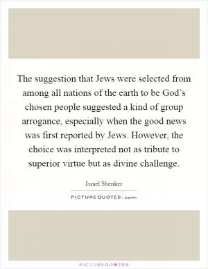 The suggestion that Jews were selected from among all nations of the earth to be God’s chosen people suggested a kind of group arrogance, especially when the good news was first reported by Jews. However, the choice was interpreted not as tribute to superior virtue but as divine challenge Picture Quote #1