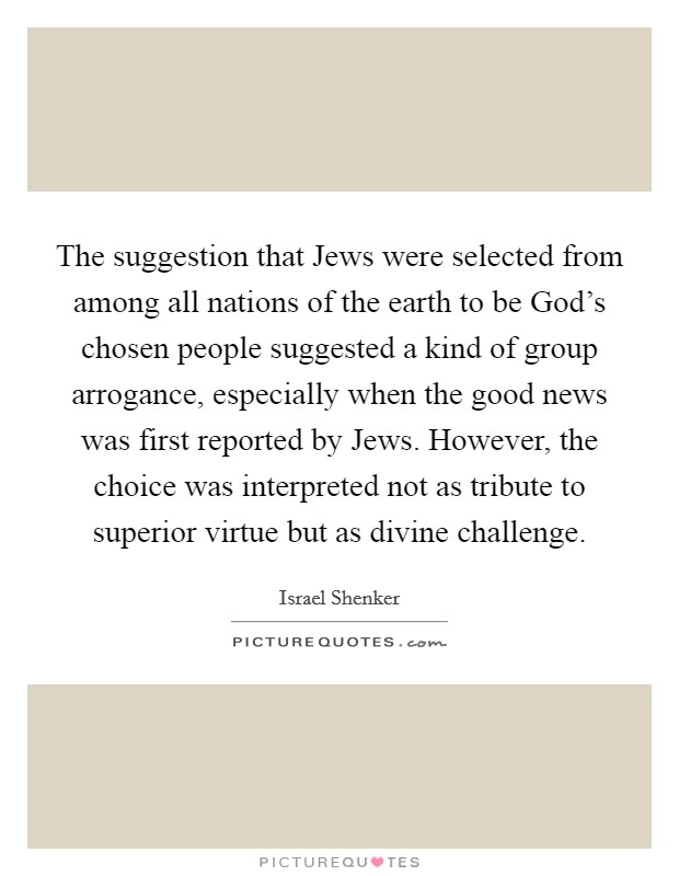 The suggestion that Jews were selected from among all nations of the earth to be God's chosen people suggested a kind of group arrogance, especially when the good news was first reported by Jews. However, the choice was interpreted not as tribute to superior virtue but as divine challenge Picture Quote #1