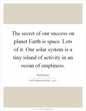 The secret of our success on planet Earth is space. Lots of it. Our solar system is a tiny island of activity in an ocean of emptiness Picture Quote #1