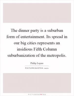 The dinner party is a suburban form of entertainment. Its spread in our big cities represents an insidious Fifth Column suburbanization of the metropolis Picture Quote #1