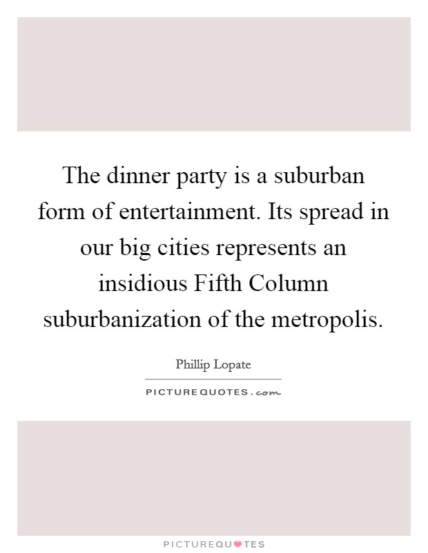 The dinner party is a suburban form of entertainment. Its spread in our big cities represents an insidious Fifth Column suburbanization of the metropolis Picture Quote #1