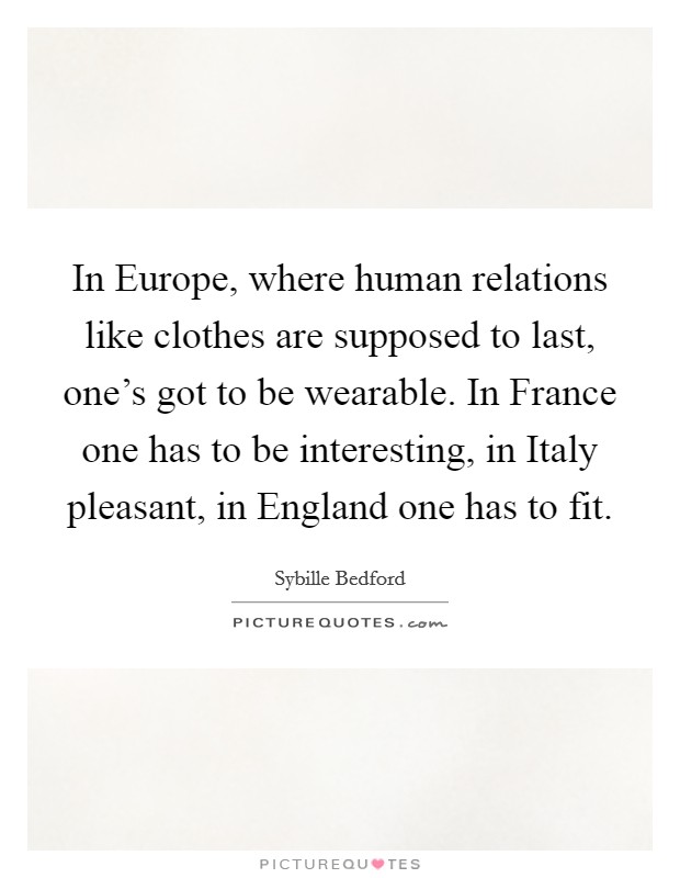 In Europe, where human relations like clothes are supposed to last, one's got to be wearable. In France one has to be interesting, in Italy pleasant, in England one has to fit Picture Quote #1