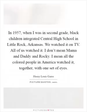 In 1957, when I was in second grade, black children integrated Central High School in Little Rock, Arkansas. We watched it on TV. All of us watched it. I don’t mean Mama and Daddy and Rocky. I mean all the colored people in America watched it, together, with one set of eyes Picture Quote #1
