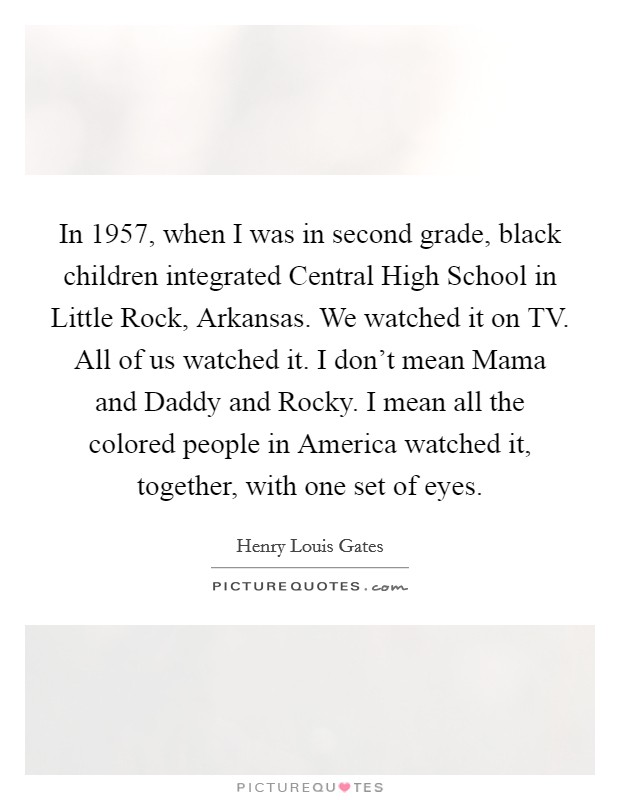 In 1957, when I was in second grade, black children integrated Central High School in Little Rock, Arkansas. We watched it on TV. All of us watched it. I don't mean Mama and Daddy and Rocky. I mean all the colored people in America watched it, together, with one set of eyes Picture Quote #1