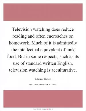 Television watching does reduce reading and often encroaches on homework. Much of it is admittedly the intellectual equivalent of junk food. But in some respects, such as its use of standard written English, television watching is acculturative Picture Quote #1