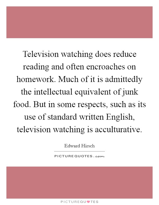 Television watching does reduce reading and often encroaches on homework. Much of it is admittedly the intellectual equivalent of junk food. But in some respects, such as its use of standard written English, television watching is acculturative Picture Quote #1