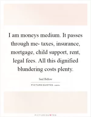 I am moneys medium. It passes through me- taxes, insurance, mortgage, child support, rent, legal fees. All this dignified blundering costs plenty Picture Quote #1