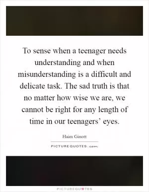 To sense when a teenager needs understanding and when misunderstanding is a difficult and delicate task. The sad truth is that no matter how wise we are, we cannot be right for any length of time in our teenagers’ eyes Picture Quote #1