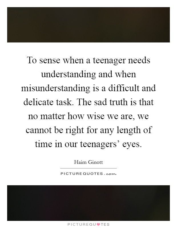 To sense when a teenager needs understanding and when misunderstanding is a difficult and delicate task. The sad truth is that no matter how wise we are, we cannot be right for any length of time in our teenagers' eyes Picture Quote #1