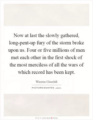 Now at last the slowly gathered, long-pent-up fury of the storm broke upon us. Four or five millions of men met each other in the first shock of the most merciless of all the wars of which record has been kept Picture Quote #1
