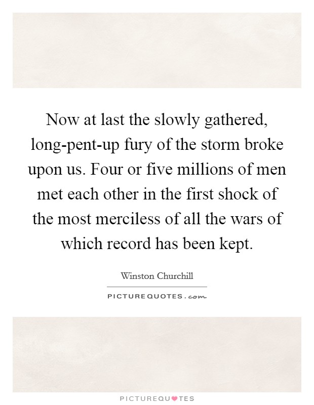 Now at last the slowly gathered, long-pent-up fury of the storm broke upon us. Four or five millions of men met each other in the first shock of the most merciless of all the wars of which record has been kept Picture Quote #1