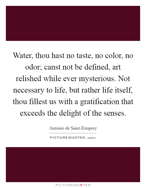 Water, thou hast no taste, no color, no odor; canst not be defined, art relished while ever mysterious. Not necessary to life, but rather life itself, thou fillest us with a gratification that exceeds the delight of the senses Picture Quote #1