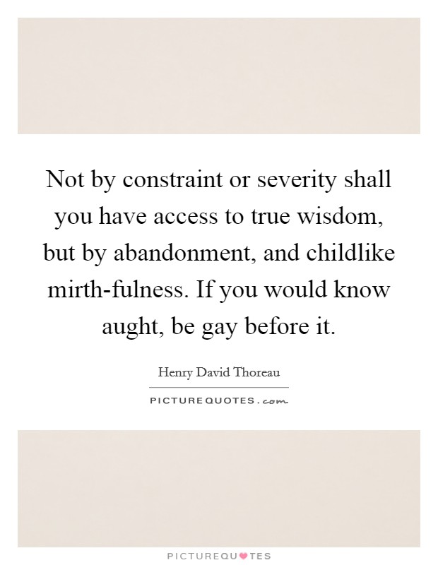 Not by constraint or severity shall you have access to true wisdom, but by abandonment, and childlike mirth-fulness. If you would know aught, be gay before it Picture Quote #1