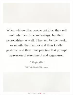 When white-collar people get jobs, they sell not only their time and energy, but their personalities as well. They sell by the week, or month, their smiles and their kindly gestures, and they must practice that prompt repression of resentment and aggression Picture Quote #1