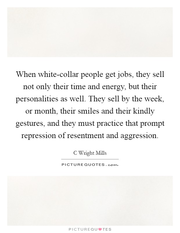 When white-collar people get jobs, they sell not only their time and energy, but their personalities as well. They sell by the week, or month, their smiles and their kindly gestures, and they must practice that prompt repression of resentment and aggression Picture Quote #1