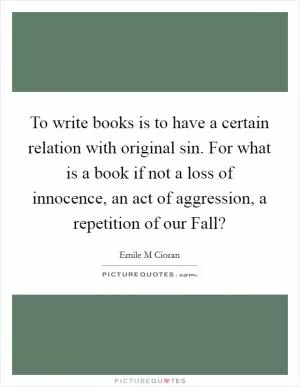 To write books is to have a certain relation with original sin. For what is a book if not a loss of innocence, an act of aggression, a repetition of our Fall? Picture Quote #1