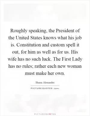 Roughly speaking, the President of the United States knows what his job is. Constitution and custom spell it out, for him as well as for us. His wife has no such luck. The First Lady has no rules; rather each new woman must make her own Picture Quote #1