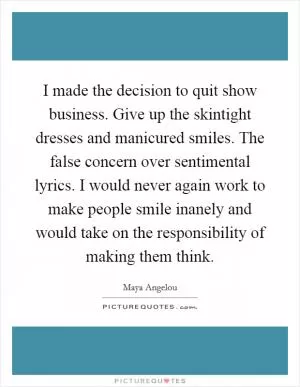 I made the decision to quit show business. Give up the skintight dresses and manicured smiles. The false concern over sentimental lyrics. I would never again work to make people smile inanely and would take on the responsibility of making them think Picture Quote #1