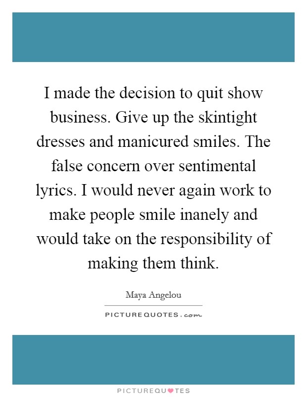 I made the decision to quit show business. Give up the skintight dresses and manicured smiles. The false concern over sentimental lyrics. I would never again work to make people smile inanely and would take on the responsibility of making them think Picture Quote #1