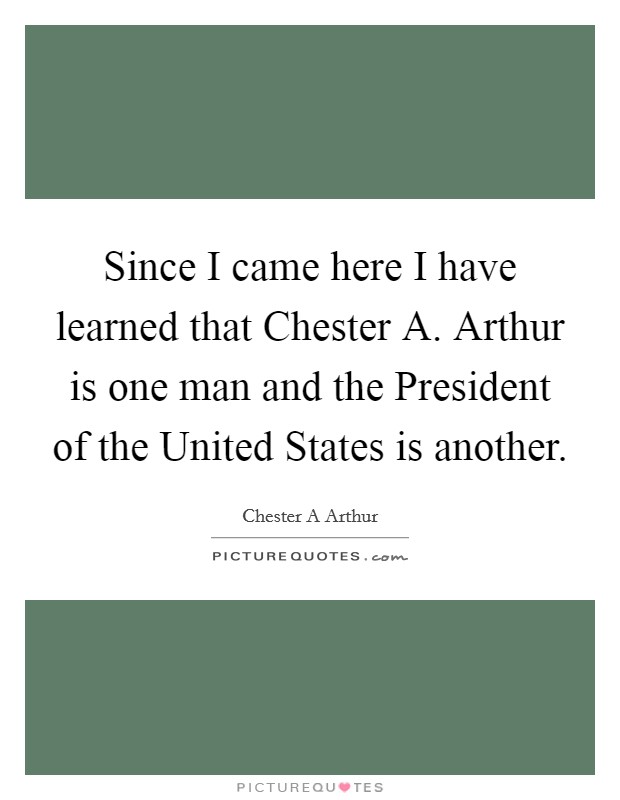 Since I came here I have learned that Chester A. Arthur is one man and the President of the United States is another Picture Quote #1