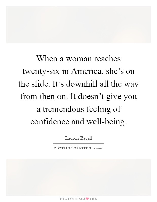 When a woman reaches twenty-six in America, she's on the slide. It's downhill all the way from then on. It doesn't give you a tremendous feeling of confidence and well-being Picture Quote #1