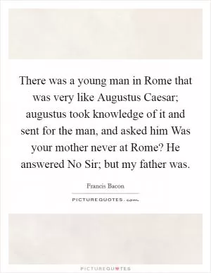 There was a young man in Rome that was very like Augustus Caesar; augustus took knowledge of it and sent for the man, and asked him Was your mother never at Rome? He answered No Sir; but my father was Picture Quote #1