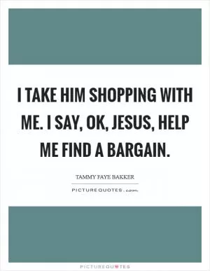 I take Him shopping with me. I say, OK, Jesus, help me find a bargain Picture Quote #1