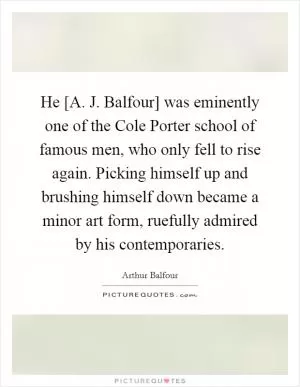 He [A. J. Balfour] was eminently one of the Cole Porter school of famous men, who only fell to rise again. Picking himself up and brushing himself down became a minor art form, ruefully admired by his contemporaries Picture Quote #1